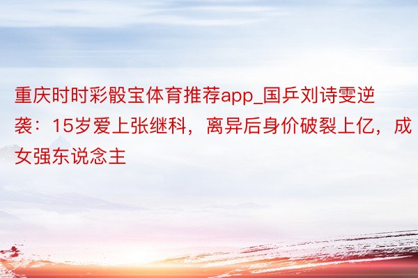 重庆时时彩骰宝体育推荐app_国乒刘诗雯逆袭：15岁爱上张继科，离异后身价破裂上亿，成女强东说念主