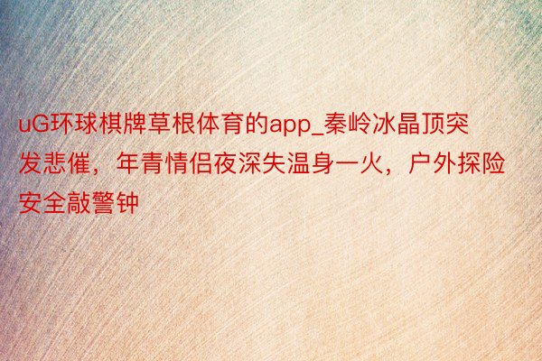 uG环球棋牌草根体育的app_秦岭冰晶顶突发悲催，年青情侣夜深失温身一火，户外探险安全敲警钟
