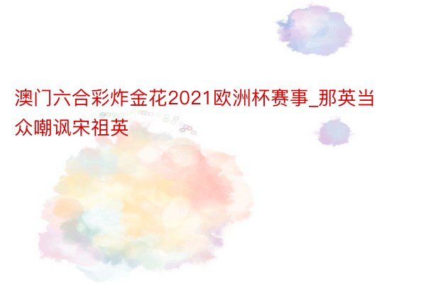 澳门六合彩炸金花2021欧洲杯赛事_那英当众嘲讽宋祖英