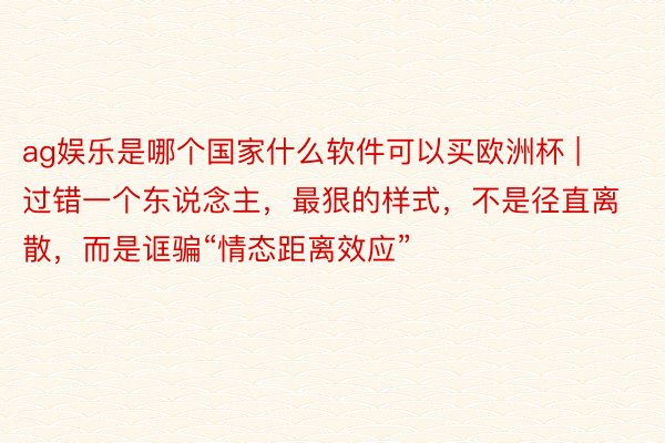 ag娱乐是哪个国家什么软件可以买欧洲杯 | 过错一个东说念主，最狠的样式，不是径直离散，而是诓骗“情态距离效应”