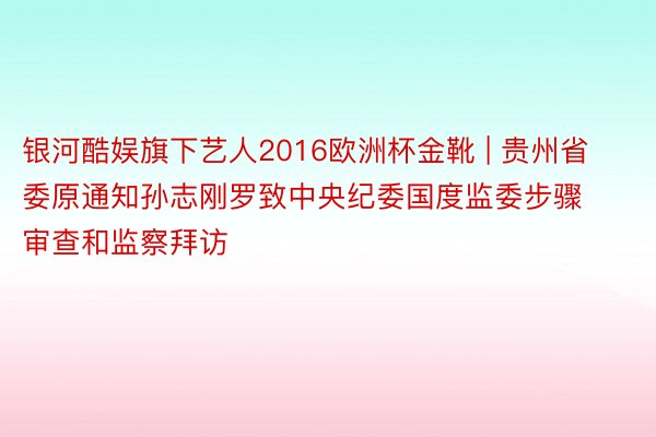 银河酷娱旗下艺人2016欧洲杯金靴 | 贵州省委原通知孙志刚罗致中央纪委国度监委步骤审查和监察拜访