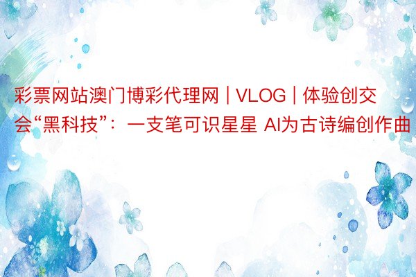 彩票网站澳门博彩代理网 | VLOG | 体验创交会“黑科技”：一支笔可识星星 AI为古诗编创作曲