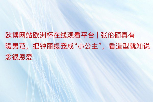 欧博网站欧洲杯在线观看平台 | 张伦硕真有暖男范，把钟丽缇宠成“小公主”，看造型就知说念很恩爱